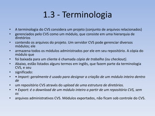 1.3 - Terminologia
•   A terminologia do CVS considera um projeto (conjunto de arquivos relacionados)
•   gerenciados pelo CVS como um módulo, que consiste em uma hierarquia de
    diretórios
•   contendo os arquivos do projeto. Um servidor CVS pode gerenciar diversos
    módulos; ele
•   armazena todos os módulos administrados por ele em seu repositório. A cópia do
    módulo que
•   foi baixada para um cliente é chamada cópia de trabalho (ou checkout).
•   Abaixo, estão listados alguns termos em inglês, que fazem parte da terminologia
    CVS, e seu
•   significado:
•   • Import: geralmente é usado para designar a criação de um módulo inteiro dentro
    de
•   um repositório CVS através do upload de uma estrutura de diretórios.
•   • Export: é o download de um módulo inteiro a partir de um repositório CVS, sem
    os
•   arquivos administrativos CVS. Módulos exportados, não ficam sob controle do CVS.
 