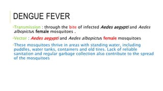 DENGUE FEVER
•Transmission : through the bite of infected Aedes aegypti and Aedes
albopictus female mosquitoes .
•Vector : Aedes aegypti and Aedes albopictus female mosquitoes
•These mosquitoes thrive in areas with standing water, including
puddles, water tanks, containers and old tires. Lack of reliable
sanitation and regular garbage collection also contribute to the spread
of the mosquitoes
 
