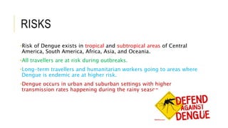 RISKS
•Risk of Dengue exists in tropical and subtropical areas of Central
America, South America, Africa, Asia, and Oceania.
•All travellers are at risk during outbreaks.
•Long-term travellers and humanitarian workers going to areas where
Dengue is endemic are at higher risk.
•Dengue occurs in urban and suburban settings with higher
transmission rates happening during the rainy season
 