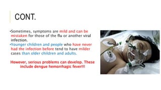 CONT.
•Sometimes, symptoms are mild and can be
mistaken for those of the flu or another viral
infection.
•Younger children and people who have never
had the infection before tend to have milder
cases than older children and adults.
However, serious problems can develop. These
include dengue hemorrhagic fever!!!
 