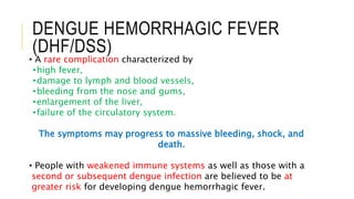DENGUE HEMORRHAGIC FEVER
(DHF/DSS)
• A rare complication characterized by
•high fever,
•damage to lymph and blood vessels,
•bleeding from the nose and gums,
•enlargement of the liver,
•failure of the circulatory system.
The symptoms may progress to massive bleeding, shock, and
death.
• People with weakened immune systems as well as those with a
second or subsequent dengue infection are believed to be at
greater risk for developing dengue hemorrhagic fever.
 