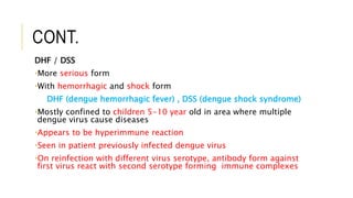 CONT.
DHF / DSS
•More serious form
•With hemorrhagic and shock form
DHF (dengue hemorrhagic fever) , DSS (dengue shock syndrome)
•Mostly confined to children 5-10 year old in area where multiple
dengue virus cause diseases
•Appears to be hyperimmune reaction
•Seen in patient previously infected dengue virus
•On reinfection with different virus serotype, antibody form against
first virus react with second serotype forming immune complexes
 