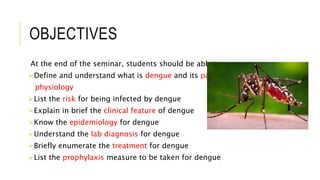 OBJECTIVES
At the end of the seminar, students should be able to
Define and understand what is dengue and its patho-
physiology
List the risk for being infected by dengue
Explain in brief the clinical feature of dengue
Know the epidemiology for dengue
Understand the lab diagnosis for dengue
Briefly enumerate the treatment for dengue
List the prophylaxis measure to be taken for dengue
 