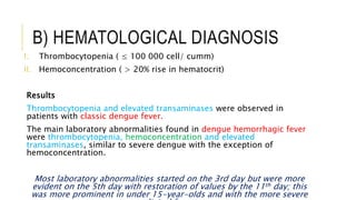 B) HEMATOLOGICAL DIAGNOSIS
I. Thrombocytopenia ( ≤ 100 000 cell/ cumm)
II. Hemoconcentration ( > 20% rise in hematocrit)
Results
Thrombocytopenia and elevated transaminases were observed in
patients with classic dengue fever.
The main laboratory abnormalities found in dengue hemorrhagic fever
were thrombocytopenia, hemoconcentration and elevated
transaminases, similar to severe dengue with the exception of
hemoconcentration.
Most laboratory abnormalities started on the 3rd day but were more
evident on the 5th day with restoration of values by the 11th day; this
was more prominent in under 15-year-olds and with the more severe
 