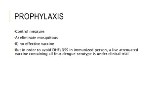 PROPHYLAXIS
•Control measure
•A) eliminate mosquitous
•B) no effective vaccine
•But in order to avoid DHF/DSS in immunized person, a live attenuated
vaccine containing all four dengue serotype is under clinical trial
 