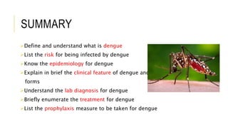 SUMMARY
Define and understand what is dengue
List the risk for being infected by dengue
Know the epidemiology for dengue
Explain in brief the clinical feature of dengue and its rare
forms
Understand the lab diagnosis for dengue
Briefly enumerate the treatment for dengue
List the prophylaxis measure to be taken for dengue
 