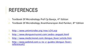 REFERENCES
1. Textbook Of Microbiology Prof Cp Baveja, 4th Edition
2. Textbook Of Microbiology Ananthanarayan And Paniker, 8th Edition
3. http://www.antimicrobe.org/new/v34.asp
4. http://www.denguevirusnet.com/aedes-aegypti.html
5. http://www.medicinenet.com/dengue_fever/article.htm
6. http://www.webmd.com/a-to-z-guides/dengue-fever-
reference#2
 