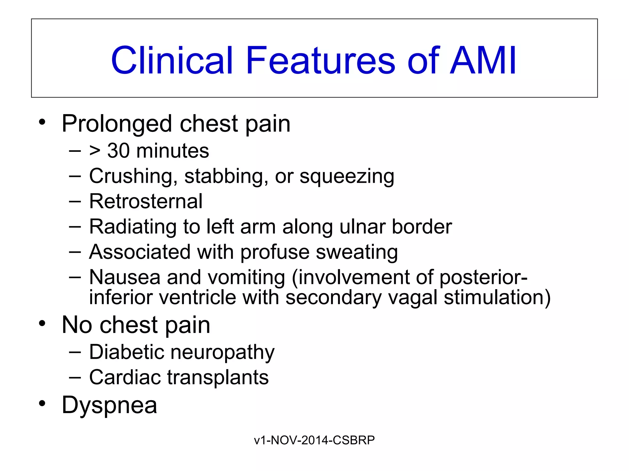 v1-NOV-2014-CSBRP
Clinical Features of AMI
• Prolonged chest pain
– > 30 minutes
– Crushing, stabbing, or squeezing
– Retrosternal
– Radiating to left arm along ulnar border
– Associated with profuse sweating
– Nausea and vomiting (involvement of posterior-
inferior ventricle with secondary vagal stimulation)
• No chest pain
– Diabetic neuropathy
– Cardiac transplants
• Dyspnea
 