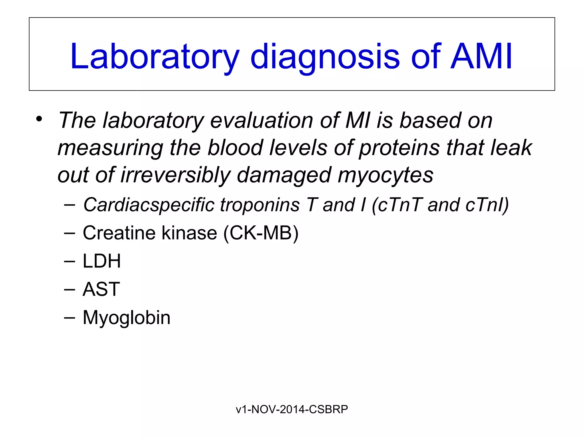 v1-NOV-2014-CSBRP
Laboratory diagnosis of AMI
• The laboratory evaluation of MI is based on
measuring the blood levels of proteins that leak
out of irreversibly damaged myocytes
– Cardiacspecific troponins T and I (cTnT and cTnI)
– Creatine kinase (CK-MB)
– LDH
– AST
– Myoglobin
 
