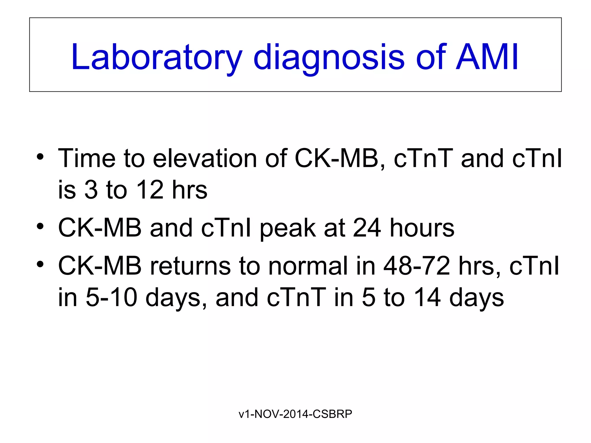 v1-NOV-2014-CSBRP
Laboratory diagnosis of AMI
• Time to elevation of CK-MB, cTnT and cTnI
is 3 to 12 hrs
• CK-MB and cTnI peak at 24 hours
• CK-MB returns to normal in 48-72 hrs, cTnI
in 5-10 days, and cTnT in 5 to 14 days
 