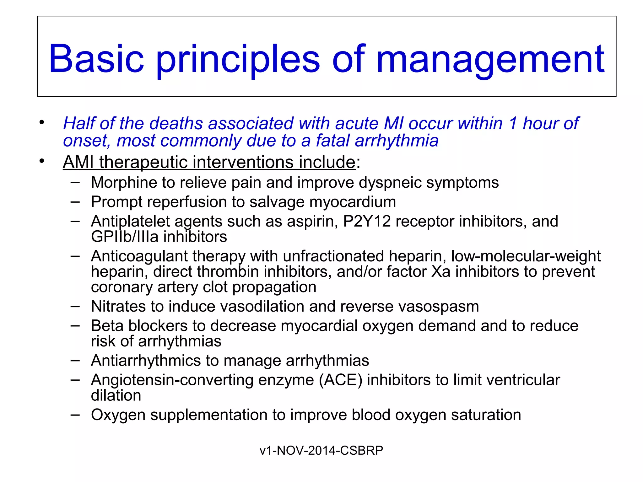 v1-NOV-2014-CSBRP
Basic principles of management
• Half of the deaths associated with acute MI occur within 1 hour of
onset, most commonly due to a fatal arrhythmia
• AMI therapeutic interventions include:
– Morphine to relieve pain and improve dyspneic symptoms
– Prompt reperfusion to salvage myocardium
– Antiplatelet agents such as aspirin, P2Y12 receptor inhibitors, and
GPIIb/IIIa inhibitors
– Anticoagulant therapy with unfractionated heparin, low-molecular-weight
heparin, direct thrombin inhibitors, and/or factor Xa inhibitors to prevent
coronary artery clot propagation
– Nitrates to induce vasodilation and reverse vasospasm
– Beta blockers to decrease myocardial oxygen demand and to reduce
risk of arrhythmias
– Antiarrhythmics to manage arrhythmias
– Angiotensin-converting enzyme (ACE) inhibitors to limit ventricular
dilation
– Oxygen supplementation to improve blood oxygen saturation
 
