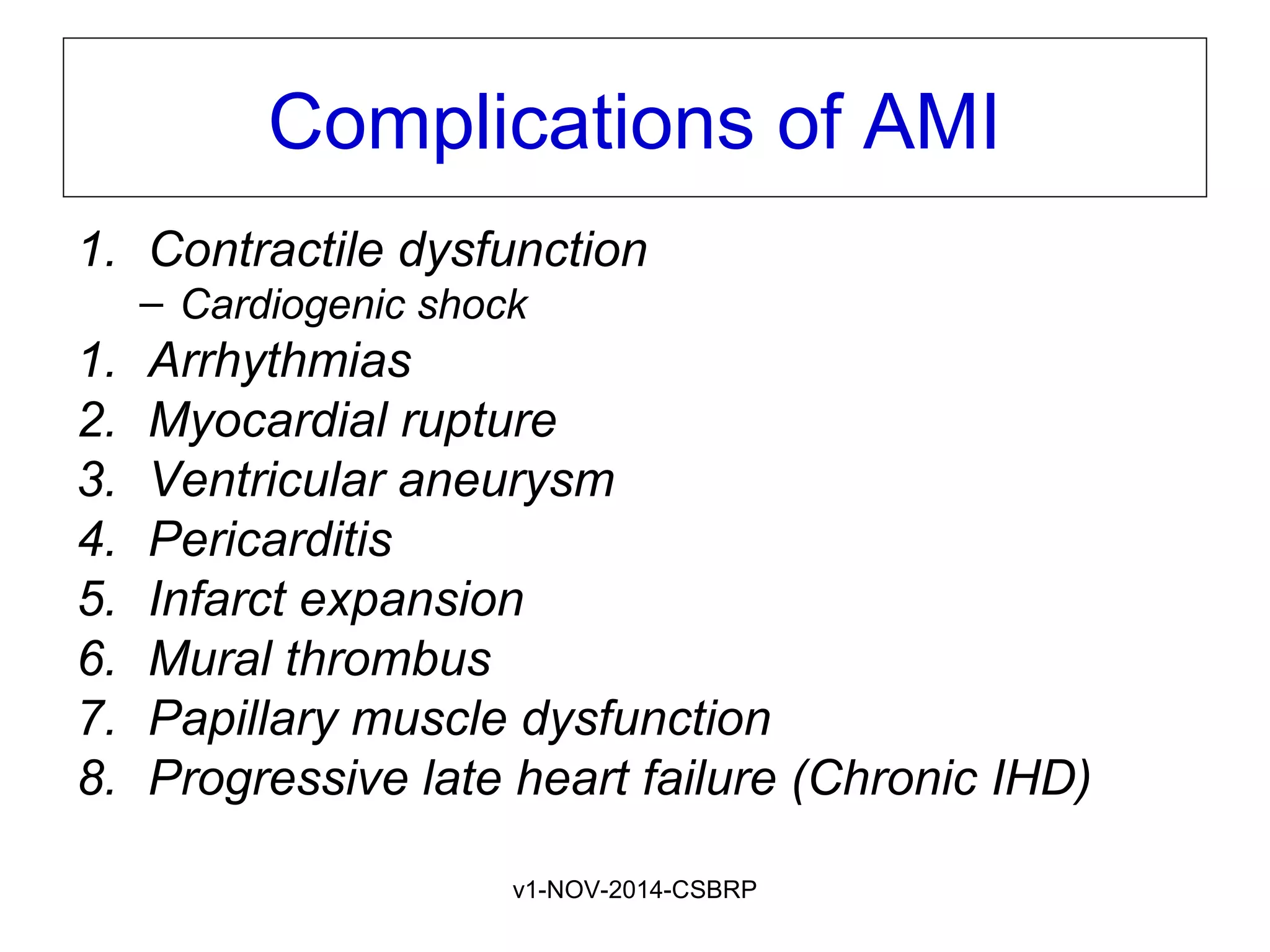 v1-NOV-2014-CSBRP
Complications of AMI
1. Contractile dysfunction
– Cardiogenic shock
1. Arrhythmias
2. Myocardial rupture
3. Ventricular aneurysm
4. Pericarditis
5. Infarct expansion
6. Mural thrombus
7. Papillary muscle dysfunction
8. Progressive late heart failure (Chronic IHD)
 