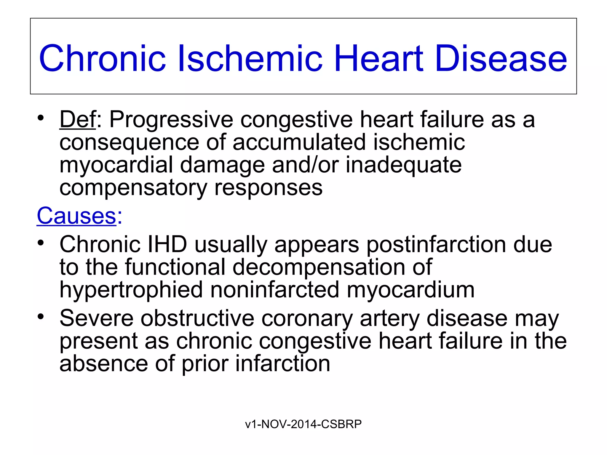 v1-NOV-2014-CSBRP
Chronic Ischemic Heart Disease
• Def: Progressive congestive heart failure as a
consequence of accumulated ischemic
myocardial damage and/or inadequate
compensatory responses
Causes:
• Chronic IHD usually appears postinfarction due
to the functional decompensation of
hypertrophied noninfarcted myocardium
• Severe obstructive coronary artery disease may
present as chronic congestive heart failure in the
absence of prior infarction
 