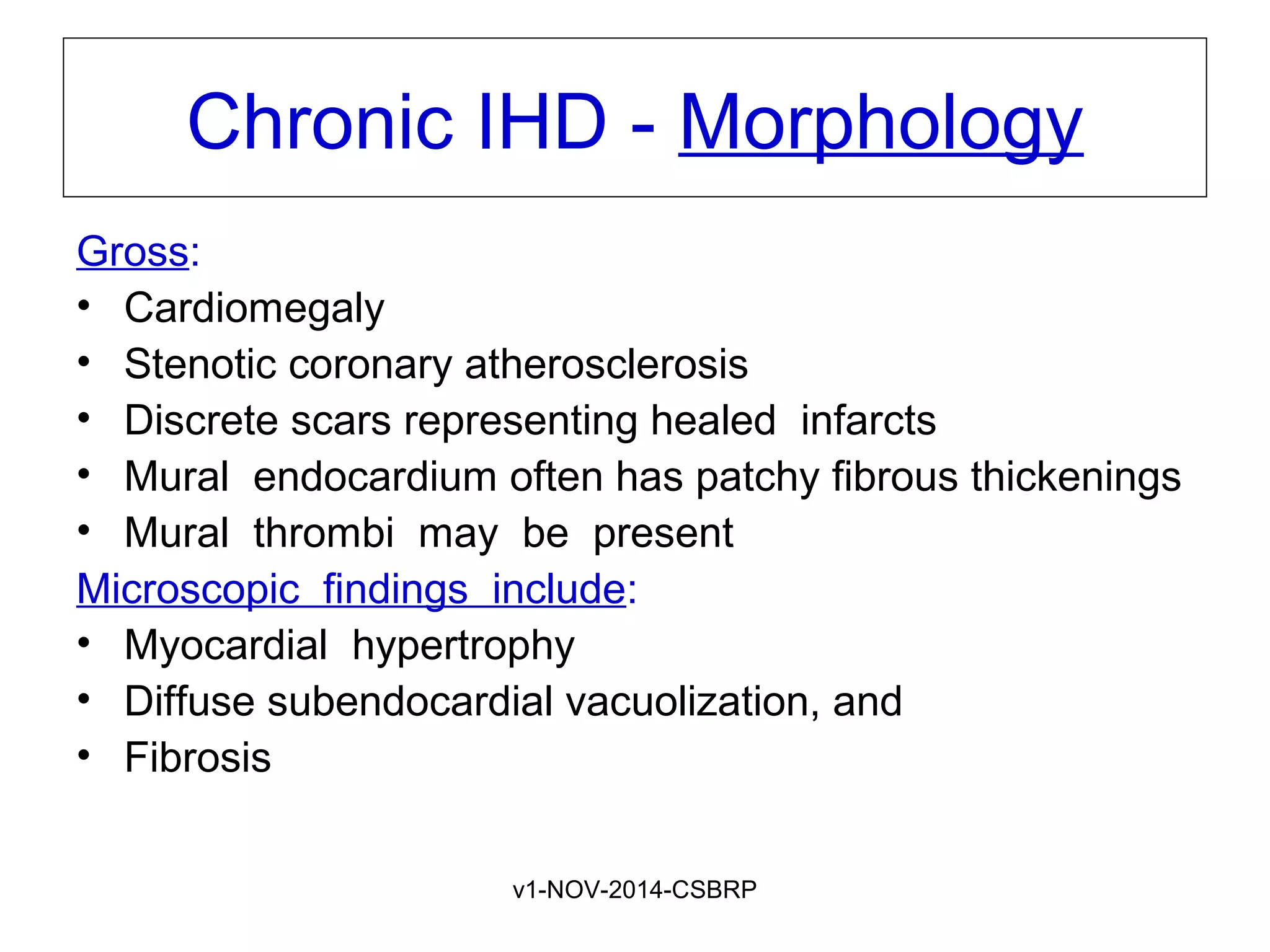 v1-NOV-2014-CSBRP
Chronic IHD - Morphology
Gross:
• Cardiomegaly
• Stenotic coronary atherosclerosis
• Discrete scars representing healed infarcts
• Mural endocardium often has patchy fibrous thickenings
• Mural thrombi may be present
Microscopic findings include:
• Myocardial hypertrophy
• Diffuse subendocardial vacuolization, and
• Fibrosis
 