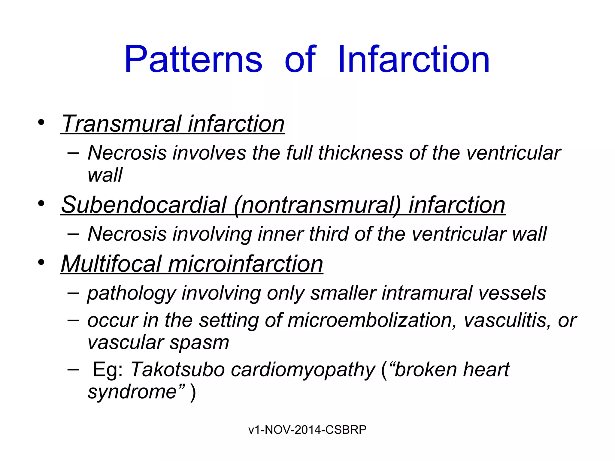 v1-NOV-2014-CSBRP
Patterns of Infarction
• Transmural infarction
– Necrosis involves the full thickness of the ventricular
wall
• Subendocardial (nontransmural) infarction
– Necrosis involving inner third of the ventricular wall
• Multifocal microinfarction
– pathology involving only smaller intramural vessels
– occur in the setting of microembolization, vasculitis, or
vascular spasm
– Eg: Takotsubo cardiomyopathy (“broken heart
syndrome” )
 