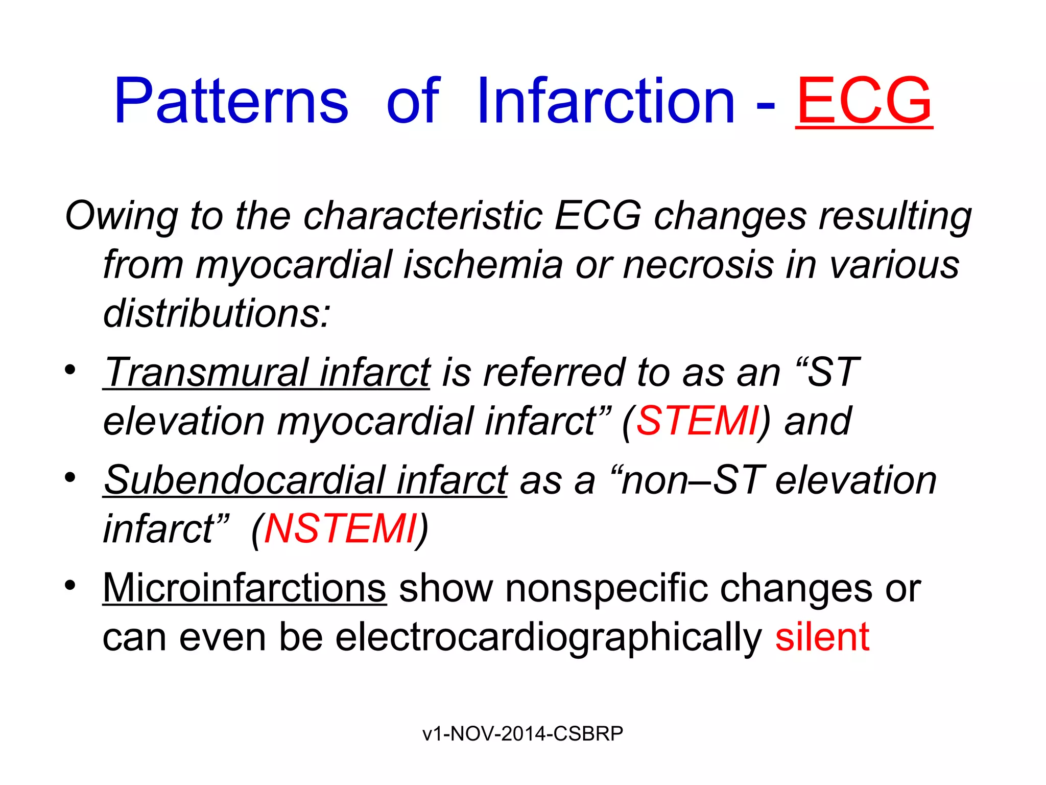 v1-NOV-2014-CSBRP
Patterns of Infarction - ECG
Owing to the characteristic ECG changes resulting
from myocardial ischemia or necrosis in various
distributions:
• Transmural infarct is referred to as an “ST
elevation myocardial infarct” (STEMI) and
• Subendocardial infarct as a “non–ST elevation
infarct” (NSTEMI)
• Microinfarctions show nonspecific changes or
can even be electrocardiographically silent
 