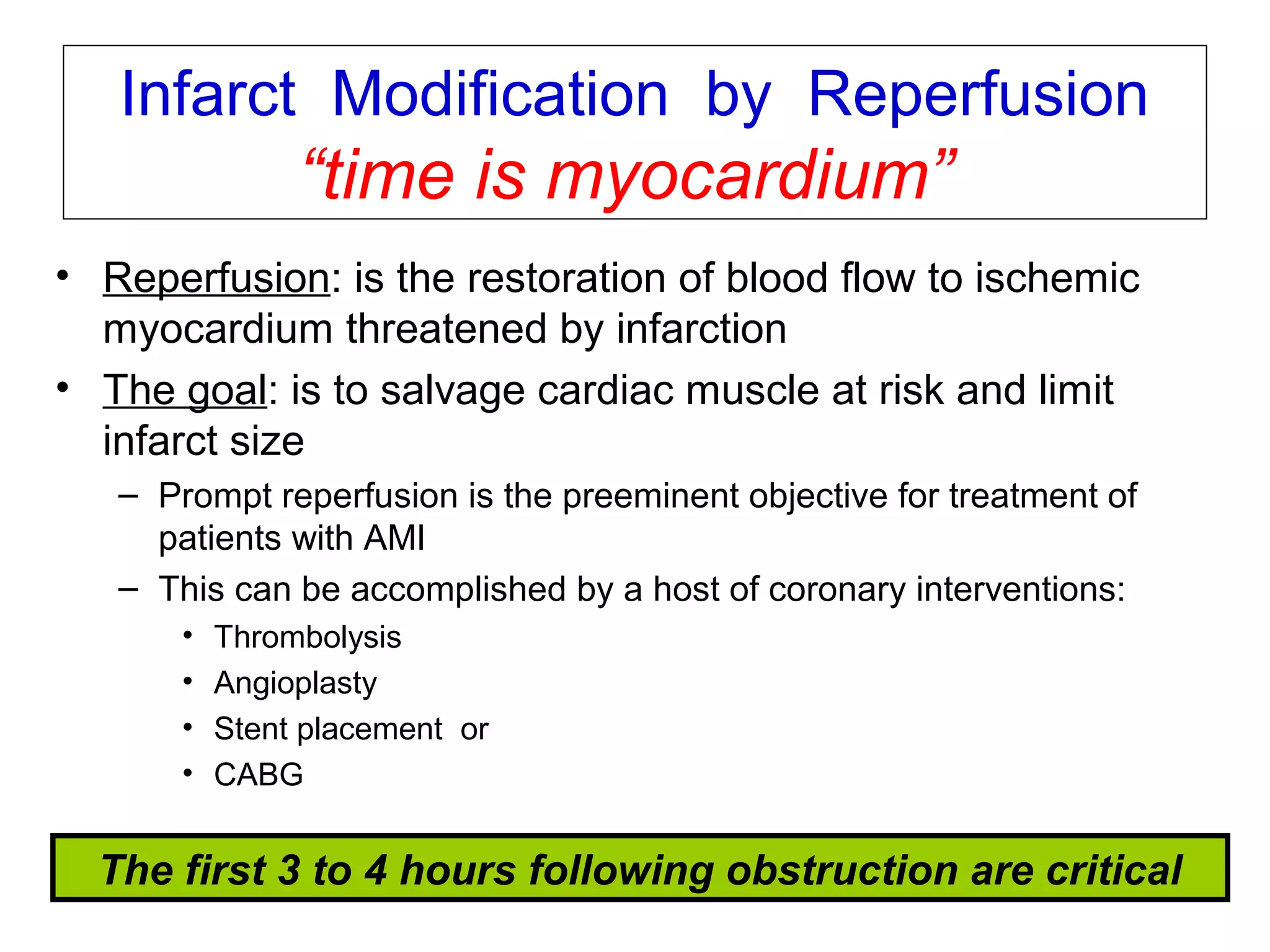 v1-NOV-2014-CSBRP
Infarct Modification by Reperfusion
“time is myocardium”
• Reperfusion: is the restoration of blood flow to ischemic
myocardium threatened by infarction
• The goal: is to salvage cardiac muscle at risk and limit
infarct size
– Prompt reperfusion is the preeminent objective for treatment of
patients with AMI
– This can be accomplished by a host of coronary interventions:
• Thrombolysis
• Angioplasty
• Stent placement or
• CABG
The first 3 to 4 hours following obstruction are critical
 