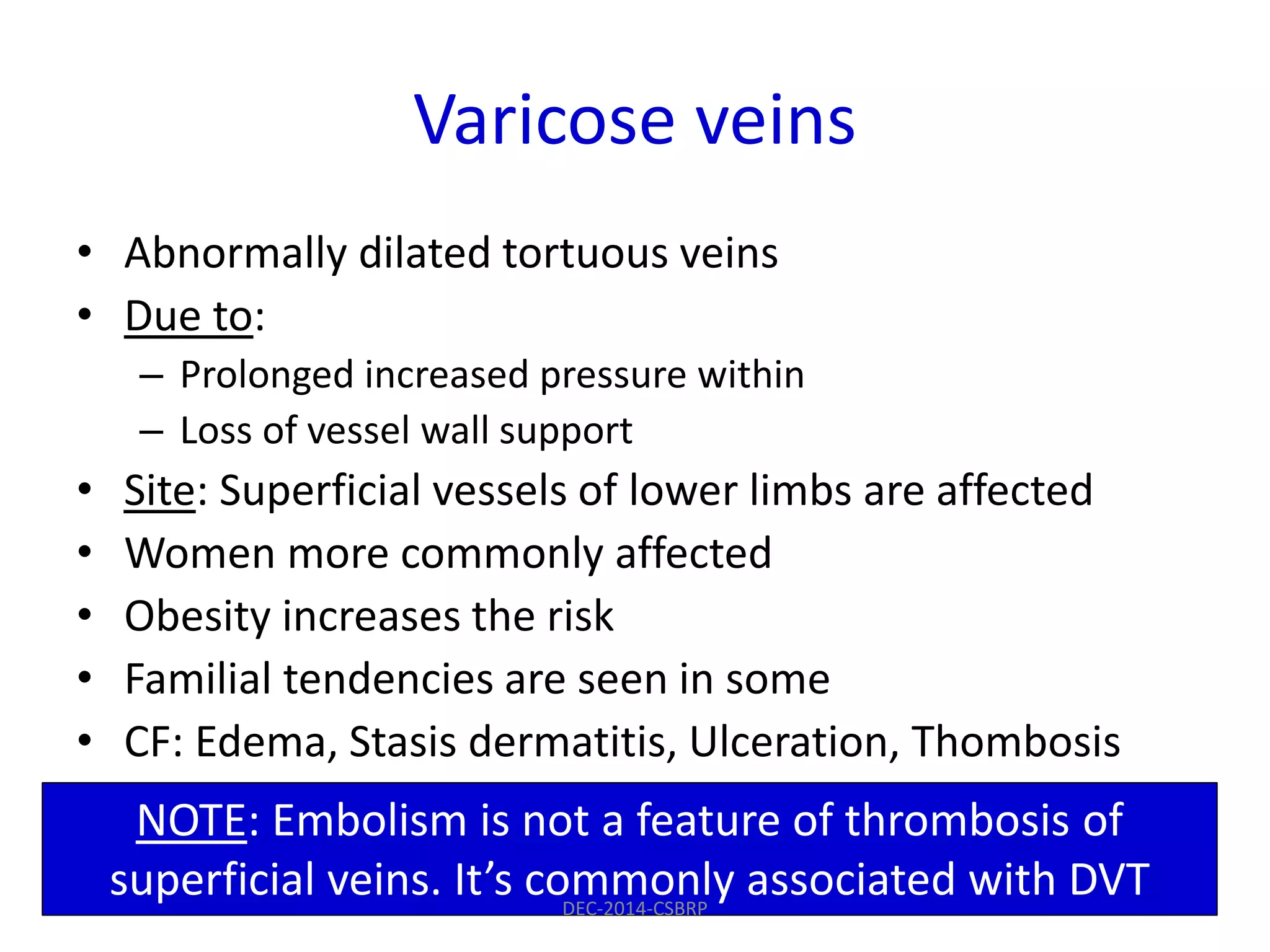 Varicose veins
• Abnormally dilated tortuous veins
• Due to:
– Prolonged increased pressure within
– Loss of vessel wall support
• Site: Superficial vessels of lower limbs are affected
• Women more commonly affected
• Obesity increases the risk
• Familial tendencies are seen in some
• CF: Edema, Stasis dermatitis, Ulceration, Thombosis
NOTE: Embolism is not a feature of thrombosis of
superficial veins. It’s commonly associated with DVTDEC-2014-CSBRP
 
