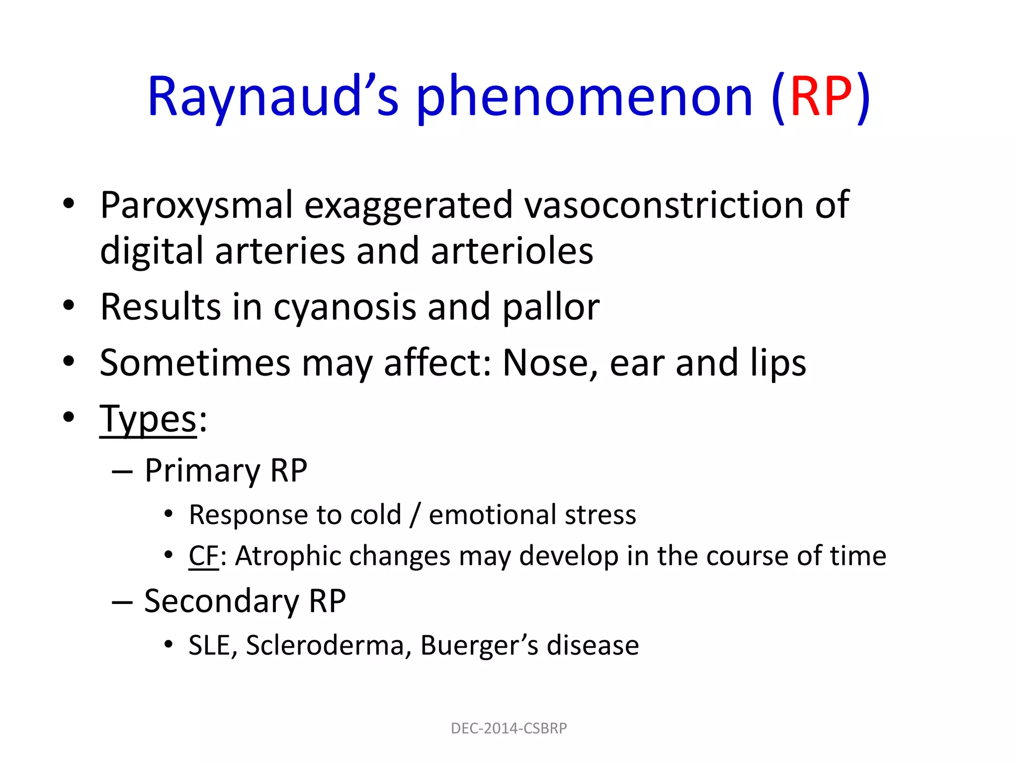 Raynaud’s phenomenon (RP)
• Paroxysmal exaggerated vasoconstriction of
digital arteries and arterioles
• Results in cyanosis and pallor
• Sometimes may affect: Nose, ear and lips
• Types:
– Primary RP
• Response to cold / emotional stress
• CF: Atrophic changes may develop in the course of time
– Secondary RP
• SLE, Scleroderma, Buerger’s disease
DEC-2014-CSBRP
 