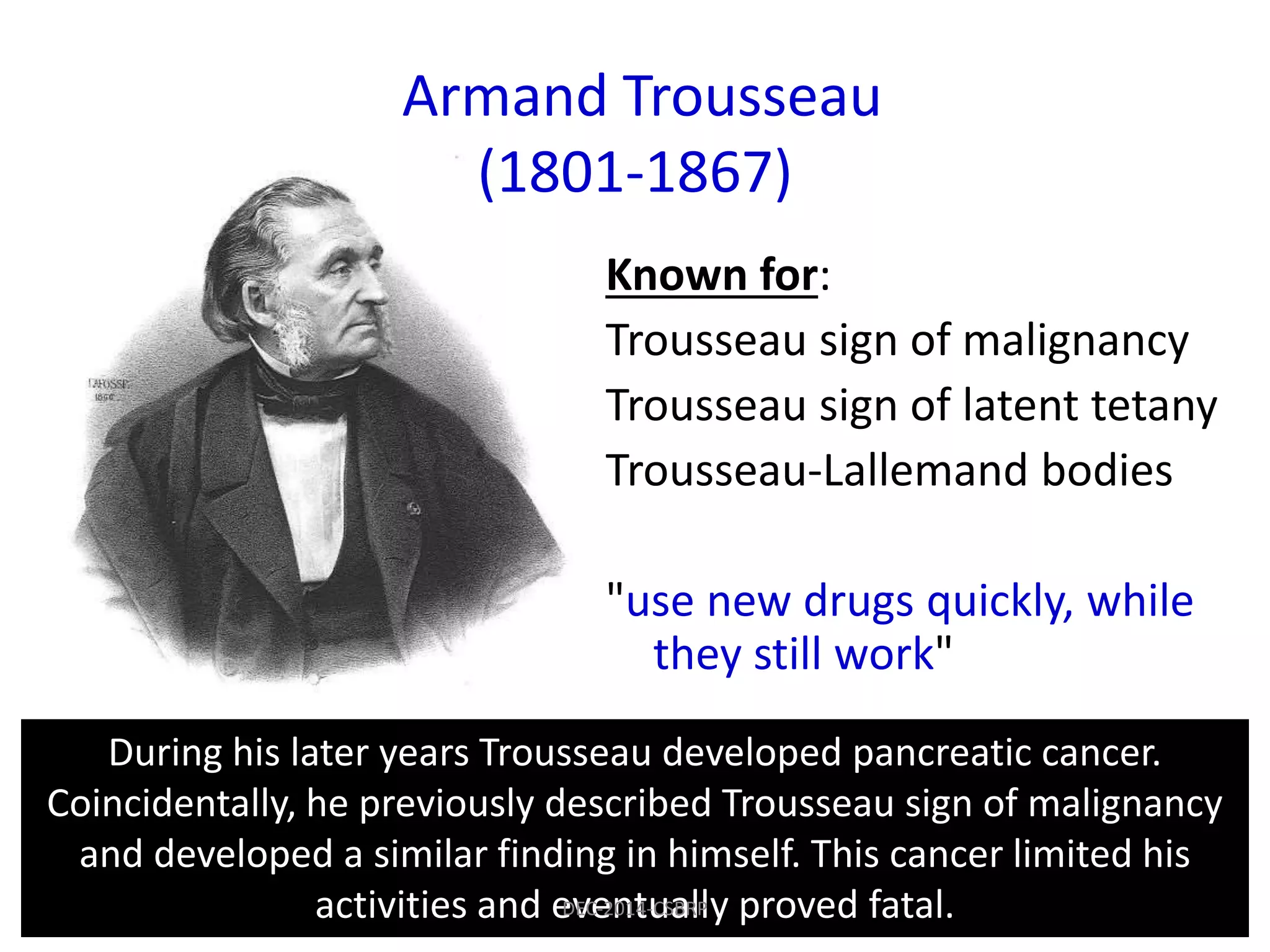 Known for:
Trousseau sign of malignancy
Trousseau sign of latent tetany
Trousseau-Lallemand bodies
"use new drugs quickly, while
they still work"
During his later years Trousseau developed pancreatic cancer.
Coincidentally, he previously described Trousseau sign of malignancy
and developed a similar finding in himself. This cancer limited his
activities and eventually proved fatal.
Armand Trousseau
(1801-1867)
DEC-2014-CSBRP
 
