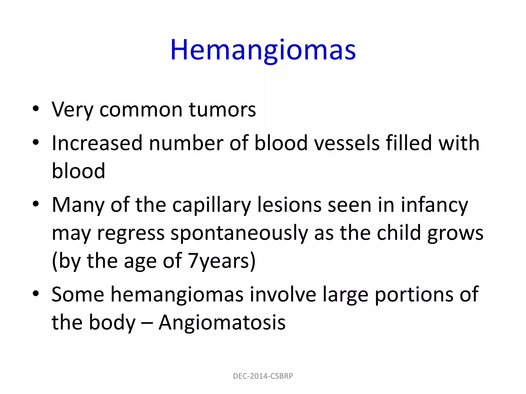 Hemangiomas
• Very common tumors
• Increased number of blood vessels filled with
blood
• Many of the capillary lesions seen in infancy
may regress spontaneously as the child grows
(by the age of 7years)
• Some hemangiomas involve large portions of
the body – Angiomatosis
DEC-2014-CSBRP
 