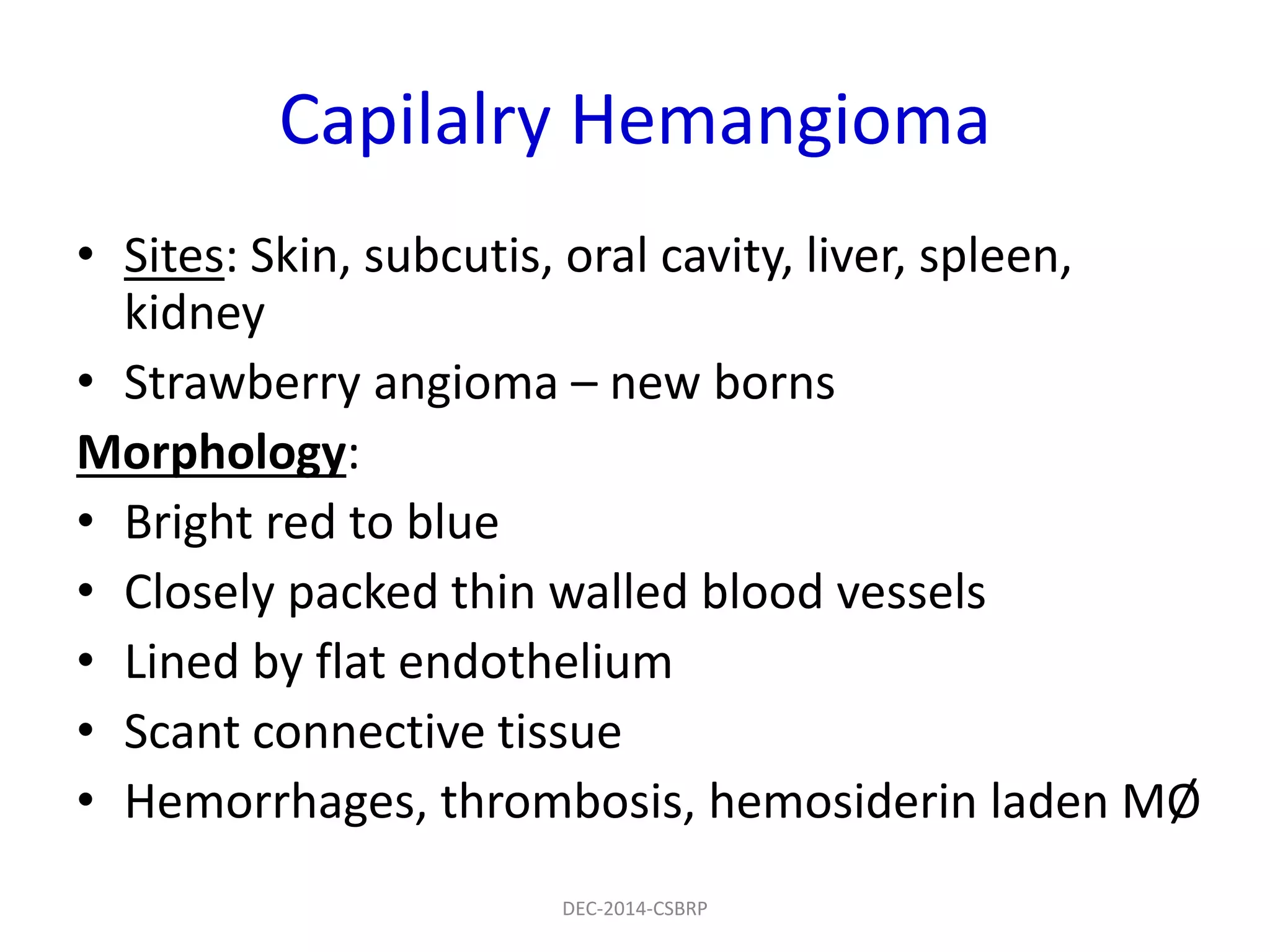 Capilalry Hemangioma
• Sites: Skin, subcutis, oral cavity, liver, spleen,
kidney
• Strawberry angioma – new borns
Morphology:
• Bright red to blue
• Closely packed thin walled blood vessels
• Lined by flat endothelium
• Scant connective tissue
• Hemorrhages, thrombosis, hemosiderin laden MØ
DEC-2014-CSBRP
 