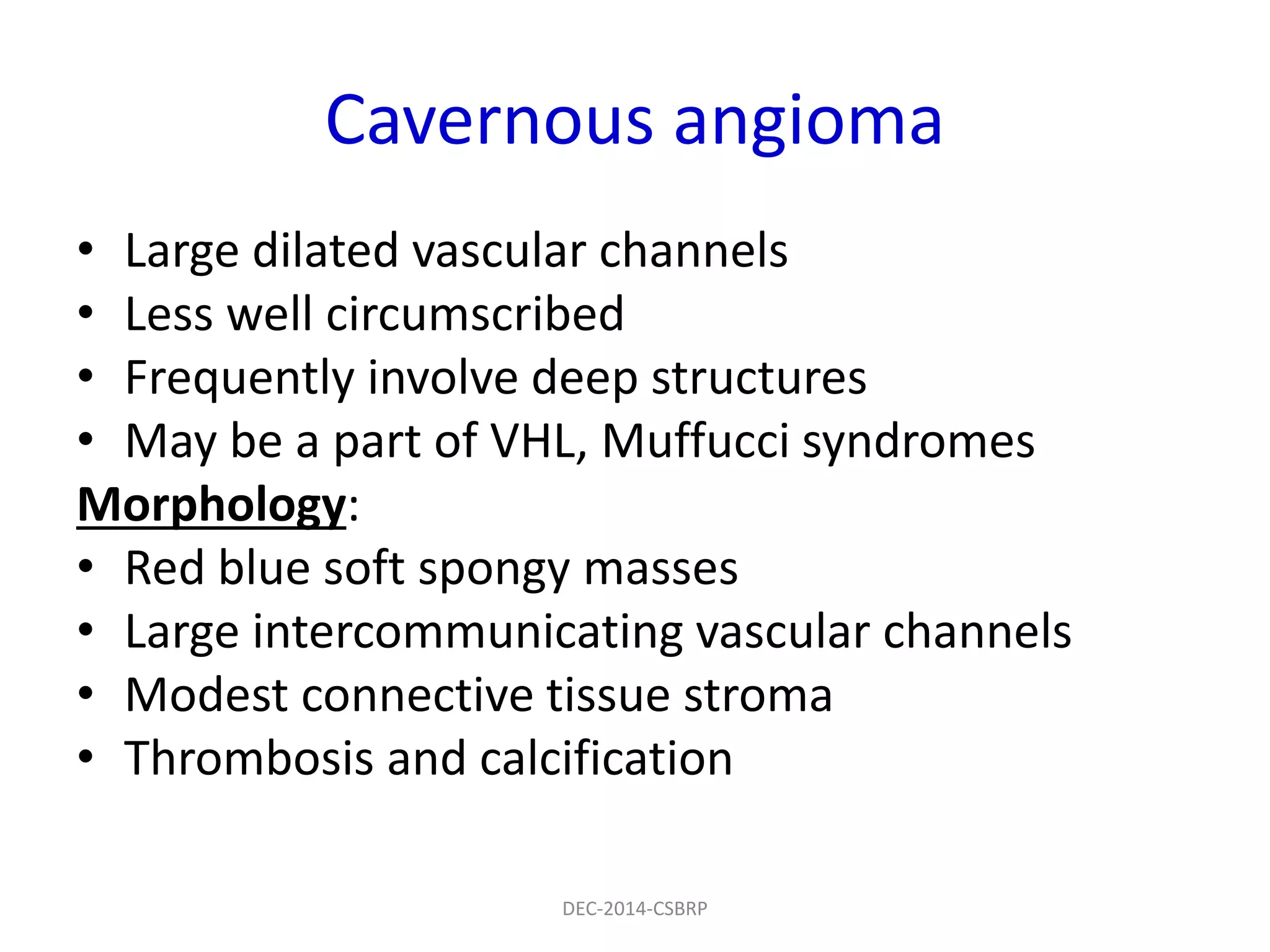 Cavernous angioma
• Large dilated vascular channels
• Less well circumscribed
• Frequently involve deep structures
• May be a part of VHL, Muffucci syndromes
Morphology:
• Red blue soft spongy masses
• Large intercommunicating vascular channels
• Modest connective tissue stroma
• Thrombosis and calcification
DEC-2014-CSBRP
 