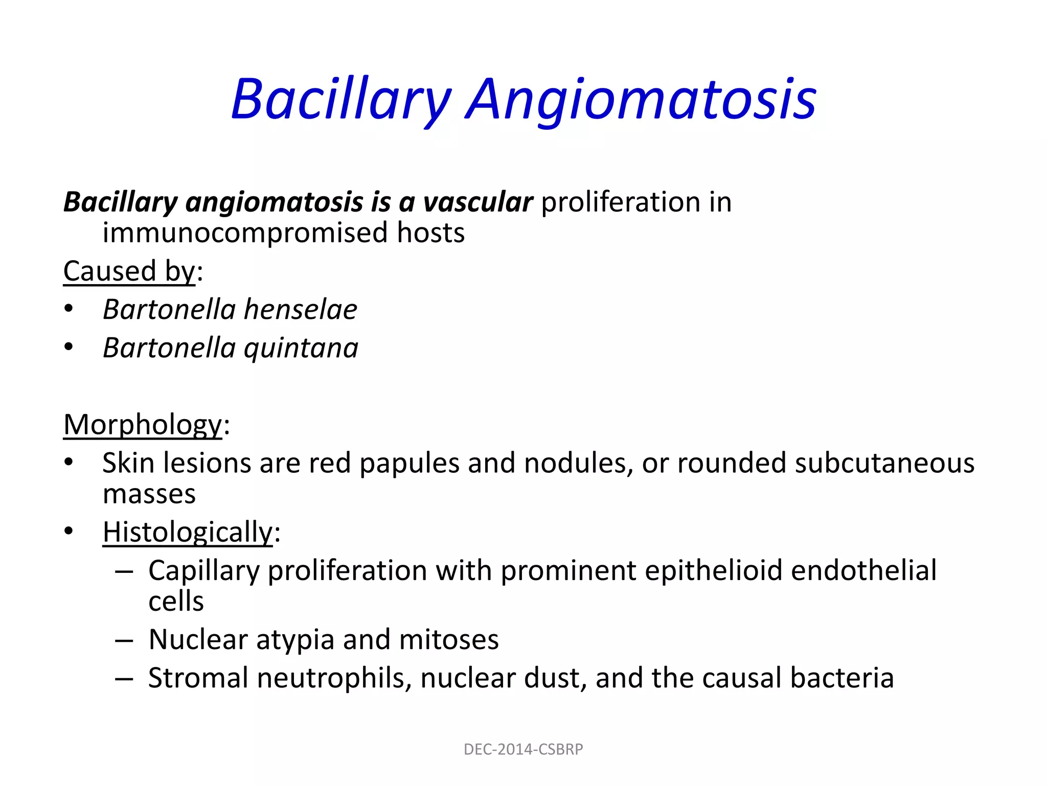 Bacillary Angiomatosis
Bacillary angiomatosis is a vascular proliferation in
immunocompromised hosts
Caused by:
• Bartonella henselae
• Bartonella quintana
Morphology:
• Skin lesions are red papules and nodules, or rounded subcutaneous
masses
• Histologically:
– Capillary proliferation with prominent epithelioid endothelial
cells
– Nuclear atypia and mitoses
– Stromal neutrophils, nuclear dust, and the causal bacteria
DEC-2014-CSBRP
 