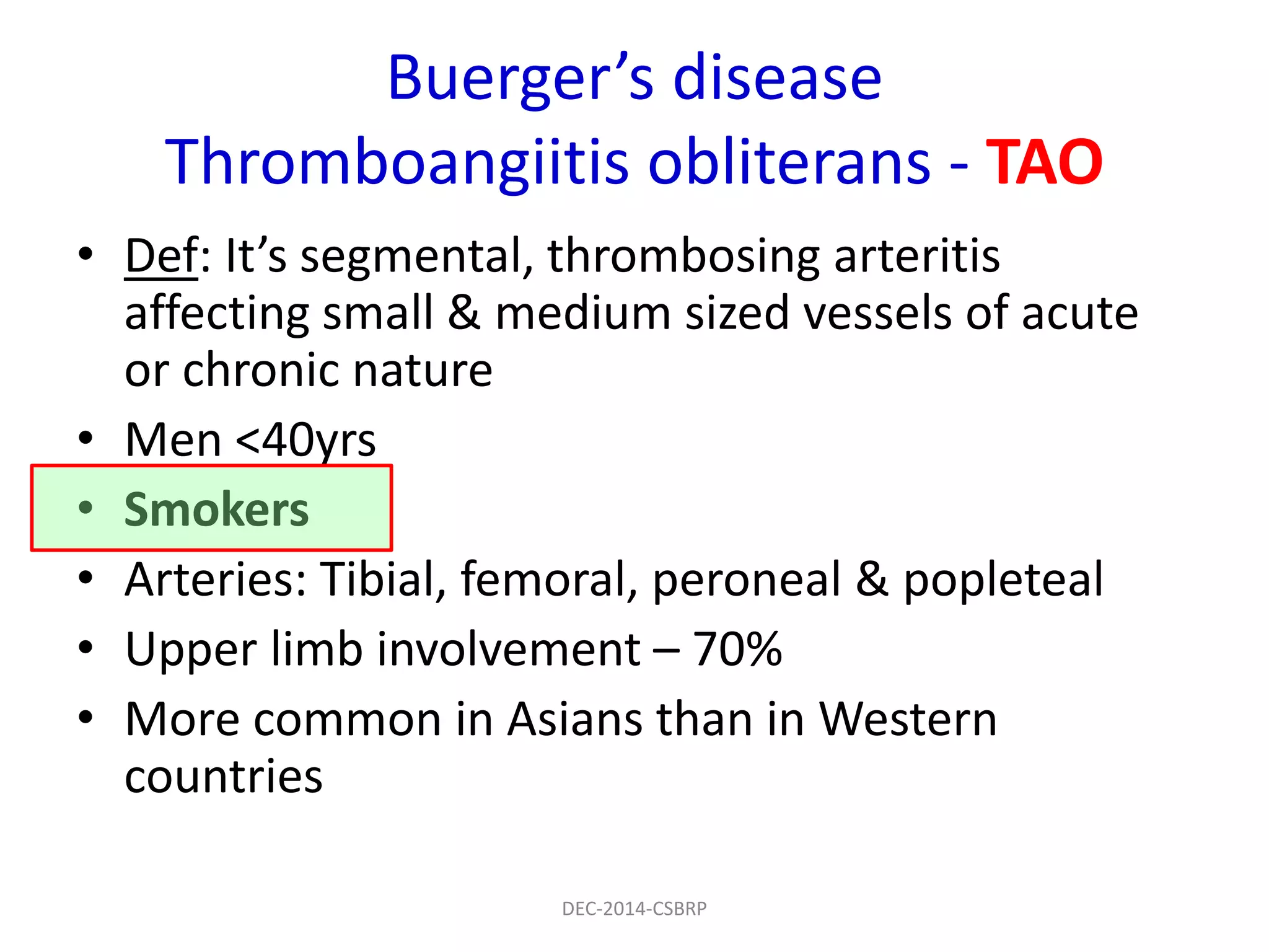 Buerger’s disease
Thromboangiitis obliterans - TAO
• Def: It’s segmental, thrombosing arteritis
affecting small & medium sized vessels of acute
or chronic nature
• Men <40yrs
• Smokers
• Arteries: Tibial, femoral, peroneal & popleteal
• Upper limb involvement – 70%
• More common in Asians than in Western
countries
DEC-2014-CSBRP
 