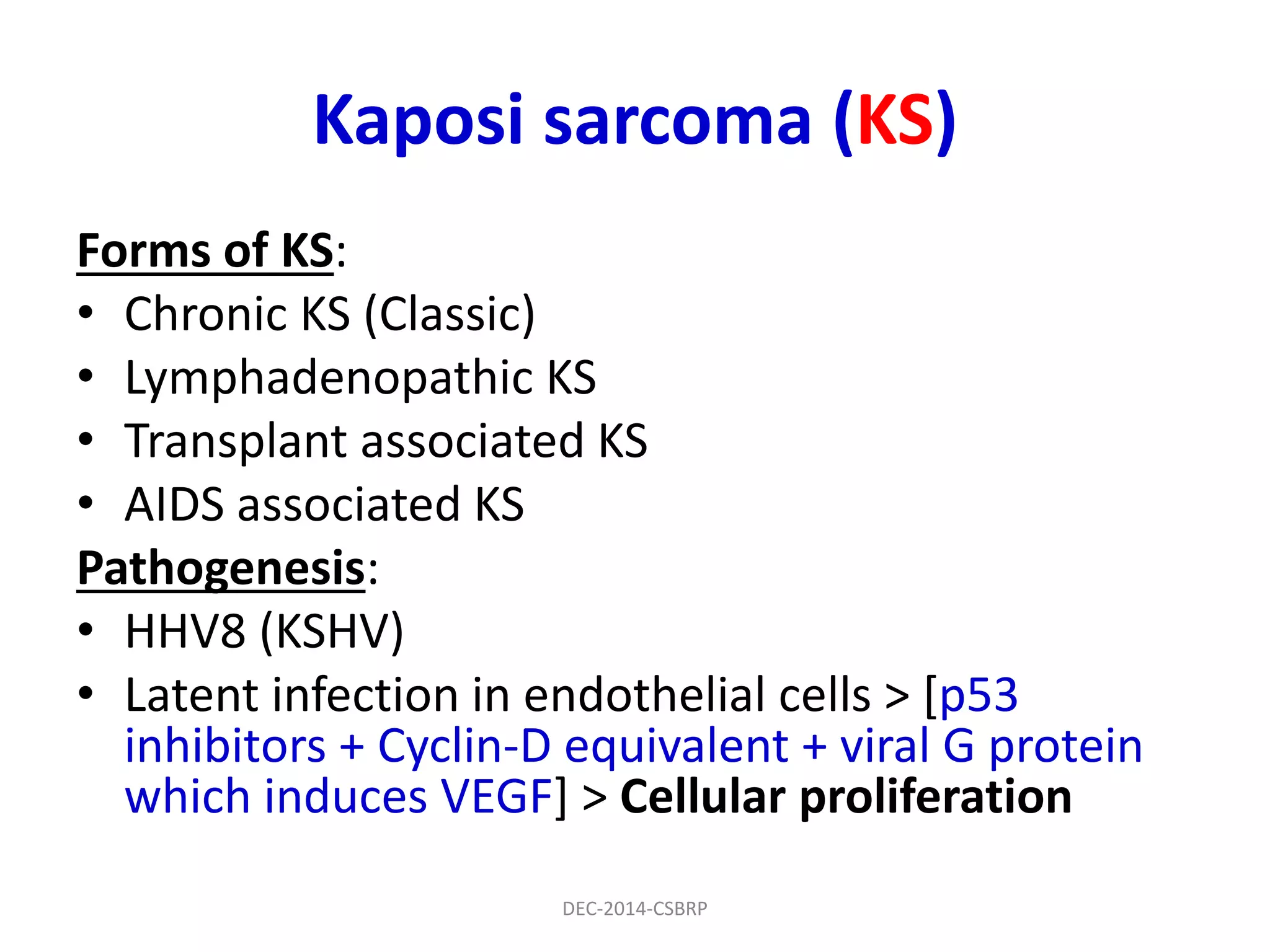 Kaposi sarcoma (KS)
Forms of KS:
• Chronic KS (Classic)
• Lymphadenopathic KS
• Transplant associated KS
• AIDS associated KS
Pathogenesis:
• HHV8 (KSHV)
• Latent infection in endothelial cells > [p53
inhibitors + Cyclin-D equivalent + viral G protein
which induces VEGF] > Cellular proliferation
DEC-2014-CSBRP
 