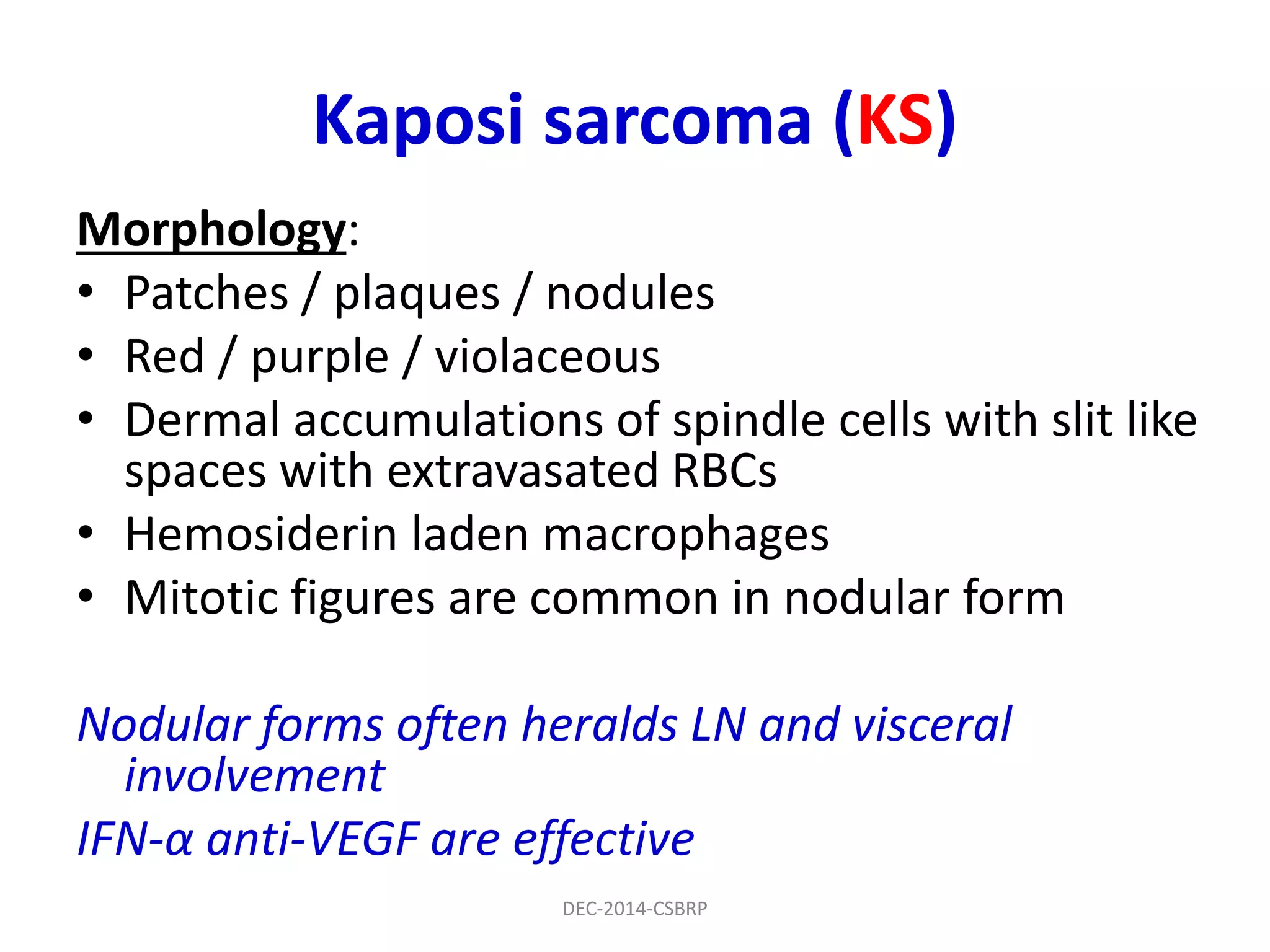 Kaposi sarcoma (KS)
Morphology:
• Patches / plaques / nodules
• Red / purple / violaceous
• Dermal accumulations of spindle cells with slit like
spaces with extravasated RBCs
• Hemosiderin laden macrophages
• Mitotic figures are common in nodular form
Nodular forms often heralds LN and visceral
involvement
IFN-α anti-VEGF are effective
DEC-2014-CSBRP
 