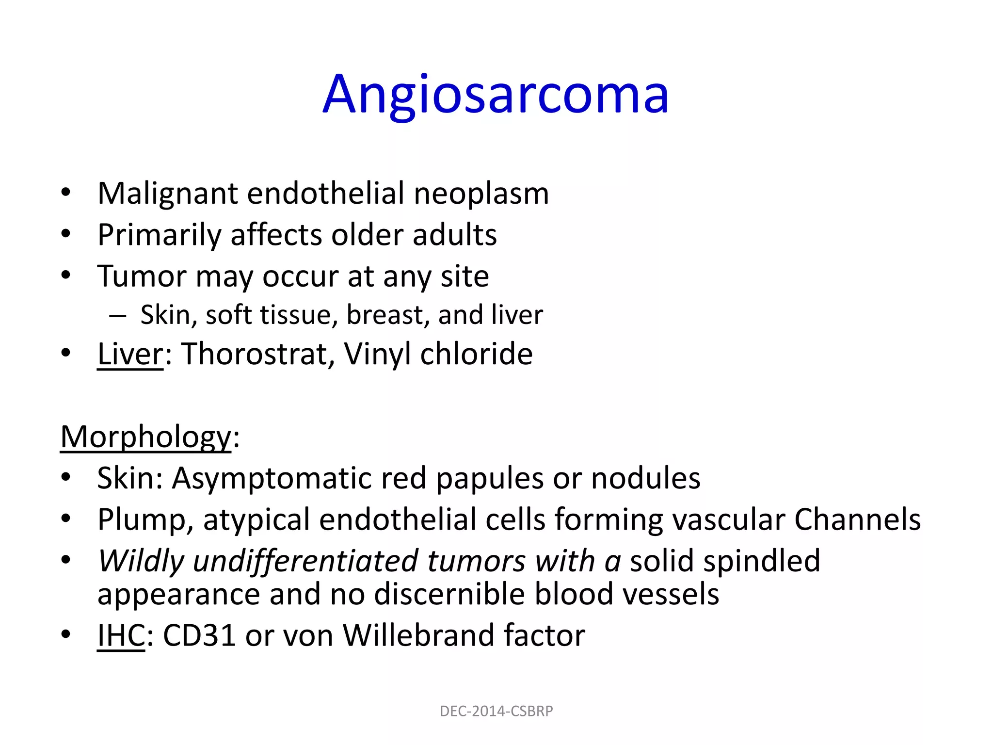 Angiosarcoma
• Malignant endothelial neoplasm
• Primarily affects older adults
• Tumor may occur at any site
– Skin, soft tissue, breast, and liver
• Liver: Thorostrat, Vinyl chloride
Morphology:
• Skin: Asymptomatic red papules or nodules
• Plump, atypical endothelial cells forming vascular Channels
• Wildly undifferentiated tumors with a solid spindled
appearance and no discernible blood vessels
• IHC: CD31 or von Willebrand factor
DEC-2014-CSBRP
 