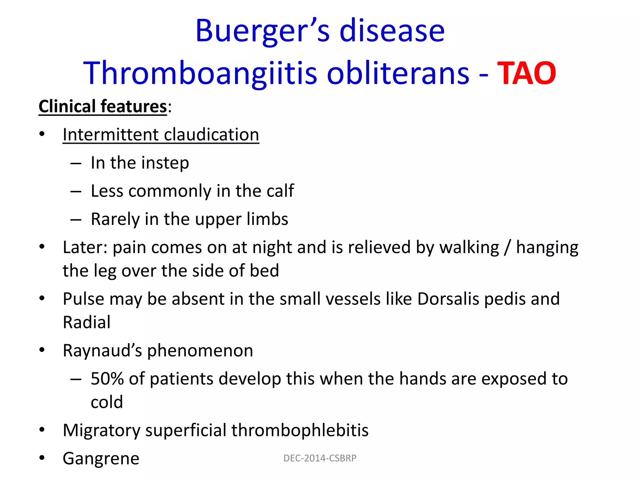 Buerger’s disease
Thromboangiitis obliterans - TAO
Clinical features:
• Intermittent claudication
– In the instep
– Less commonly in the calf
– Rarely in the upper limbs
• Later: pain comes on at night and is relieved by walking / hanging
the leg over the side of bed
• Pulse may be absent in the small vessels like Dorsalis pedis and
Radial
• Raynaud’s phenomenon
– 50% of patients develop this when the hands are exposed to
cold
• Migratory superficial thrombophlebitis
• Gangrene DEC-2014-CSBRP
 