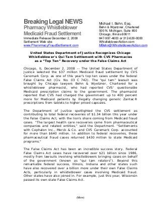(More)
BreakingLegal NEWS
PharmacyWhistleblower
MedicaidFraudSettlement
Immediate Release December 2, 2008
Settlement Web site:
www.PharvrmacyFraudSettlement.com
United States Department of Justice Recognizes Chicago
Whistleblower's Qui Tam Settlement with CVS Pharmacies
as a “Top Ten” Recovery under the False Claims Act
Chicago, IL December 2, 2008 -- The United States Department of
Justice selected the $37 million Medicaid fraud settlement by CVS
Caremark Corp. as one of this year's top ten cases under the federal
False Claims Act (Civ. No. 03 C 742). The "qui tam" lawsuit was
brought by Chicago lawyers Behn & Wyetzner, Chartered for a
whistleblower pharmacist, who had reported CVS' questionable
Medicaid prescription claims to the government. The pharmacist
reported that CVS had charged the government up to 400 percent
more for Medicaid patients by illegally changing generic Zantac®
prescriptions from tablets to higher priced capsules.
The Department of Justice spotlighted the CVS settlement as
contributing to total federal recoveries of $1.34 billion this year under
the False Claims Act, with the lion's share coming from Medicaid fraud
cases. "The largest health care recoveries came from pharmaceutical
companies and related entities," said the Department. "Settlements
with Cephalon Inc., Merck & Co. and CVS Caremark Corp. accounted
for more than $640 million. In addition to federal recoveries, these
pharmaceutical fraud cases returned $430 million to state Medicaid
programs."
The False Claims Act has been an incredible success story. Federal
False Claims Act cases have recovered over $21 billion since 1986,
mostly from lawsuits involving whistleblowers bringing cases on behalf
of the government (known as "qui tam relators"). Beyond this
remarkable federal success, Illinois, Indiana and other states such
have also recovered over a billion more under their own False Claims
Acts, particularly in whistleblower cases involving Medicaid fraud.
Other states have also joined in. For example, just this year, Wisconsin
passed its own state False Claims Act.
Michael I. Behn, Esq.
Behn & Wyetzner, Chartered
500 N. Michigan, Suite 850
Chicago, Illinois 60611
847-997-4603 or 312-629-0000
WhistleblowerAction.com
MBehn@WhistleblowerAction.com
 