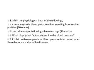 1. Explain the physiological basis of the following ,
1.1 A drop in systolic blood pressure when standing from supine
position (30 marks)
1.2 Low urine output following a haemorrhage (40 marks)
1.1. What biophysical factors determine the blood pressure?
1.2. Explain with examples how blood pressure is increased when
these factors are altered by diseases.
 