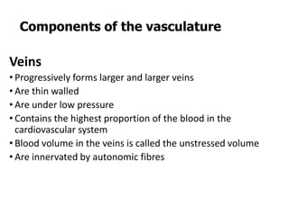 Veins
• Progressively forms larger and larger veins
• Are thin walled
• Are under low pressure
• Contains the highest proportion of the blood in the
cardiovascular system
• Blood volume in the veins is called the unstressed volume
• Are innervated by autonomic fibres
Components of the vasculature
 