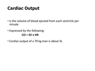 Cardiac Output
• Is the volume of blood ejected from each ventricle per
minute
• Expressed by the following:
CO = SV x HR
• Cardiac output of a 70 kg man is about 5L
 