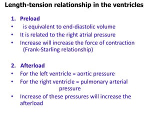 1. Preload
• is equivalent to end-diastolic volume
• It is related to the right atrial pressure
• Increase will increase the force of contraction
(Frank-Starling relationship)
2. Afterload
• For the left ventricle = aortic pressure
• For the right ventricle = pulmonary arterial
pressure
• Increase of these pressures will increase the
afterload
Length-tension relationship in the ventricles
 