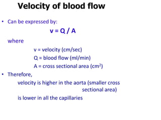 Velocity of blood flow
• Can be expressed by:
v = Q / A
where
v = velocity (cm/sec)
Q = blood flow (ml/min)
A = cross sectional area (cm2)
• Therefore,
velocity is higher in the aorta (smaller cross
sectional area)
is lower in all the capillaries
 