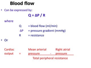 Blood flow
• Can be expressed by:
Q = ∆P / R
where
Q = blood flow (ml/min)
∆P = pressure gradient (mmHg)
R = resistance
• Or
Cardiac Mean arterial Right atrial
output = pressure - pressure
Total peripheral resistance
 