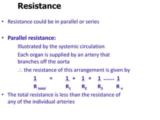 Resistance
• Resistance could be in parallel or series
• Parallel resistance:
Illustrated by the systemic circulation
Each organ is supplied by an artery that
branches off the aorta
 the resistance of this arrangement is given by
1 = 1 + 1 + 1 ....... 1
R total R1 R2 R3 R n
• The total resistance is less than the resistance of
any of the individual arteries
 