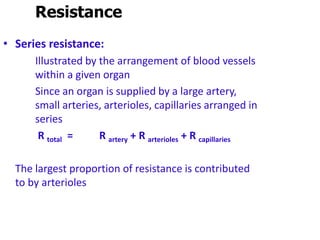 Resistance
• Series resistance:
Illustrated by the arrangement of blood vessels
within a given organ
Since an organ is supplied by a large artery,
small arteries, arterioles, capillaries arranged in
series
R total = R artery + R arterioles + R capillaries
The largest proportion of resistance is contributed
to by arterioles
 