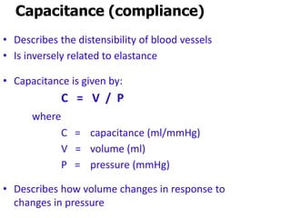 C =
Capacitance (compliance)
• Describes the distensibility of blood vessels
• Is inversely related to elastance
• Capacitance is given by:
C = V / P
where
C = capacitance (ml/mmHg)
V = volume (ml)
P = pressure (mmHg)
• Describes how volume changes in response to
changes in pressure
 