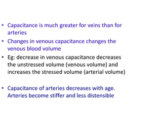 C =
• Capacitance is much greater for veins than for
arteries
• Changes in venous capacitance changes the
venous blood volume
• Eg: decrease in venous capacitance decreases
the unstressed volume (venous volume) and
increases the stressed volume (arterial volume)
• Capacitance of arteries decreases with age.
Arteries become stiffer and less distensible
 