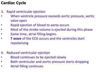Cardiac Cycle
3. Rapid ventricular ejection
• When ventricle pressure exceeds aortic pressure, aortic
valve open
• Rapid ejection of blood to aorta occurs
• Most of the stroke volume is ejected during this phase
• Same time, atrial filling begins.
• T wave of the ECG occurs and the ventricles start
repolarising
4. Reduced ventricular ejection
• Blood continues to be ejected slowly
• Both ventricular and aortic pressure starts dropping
• Atrial filling continues
 