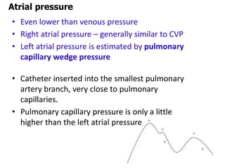Atrial pressure
• Even lower than venous pressure
• Right atrial pressure – generally similar to CVP
• Left atrial pressure is estimated by pulmonary
capillary wedge pressure
• Catheter inserted into the smallest pulmonary
artery branch, very close to pulmonary
capillaries.
• Pulmonary capillary pressure is only a little
higher than the left atrial pressure
 