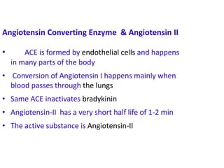C =
Angiotensin Converting Enzyme & Angiotensin II
• ACE is formed by endothelial cells and happens
in many parts of the body
• Conversion of Angiotensin I happens mainly when
blood passes through the lungs
• Same ACE inactivates bradykinin
• Angiotensin-II has a very short half life of 1-2 min
• The active substance is Angiotensin-II
 