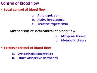 Control of blood flow
a. Autoregulation
b. Active hyperaemia
c. Reactive hyperaemia
• Local control of blood flow
Mechanisms of local control of blood flow
a. Myogenic theory
b. Metabolic theory
• Extrinsic control of blood flow
a. Sympathetic innervation
b. Other vasoactive hormones
 