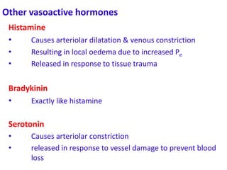 Other vasoactive hormones
Histamine
• Causes arteriolar dilatation & venous constriction
• Resulting in local oedema due to increased Pe
• Released in response to tissue trauma
Bradykinin
• Exactly like histamine
Serotonin
• Causes arteriolar constriction
• released in response to vessel damage to prevent blood
loss
 