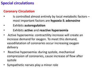 Special circulations
Coronary Circulation
• Is controlled almost entirely by local metabolic factors –
most important factors are hypoxia & adenosine
• Exhibits autoregulation
• Exhibits active and reactive hyperaemia
• Active hyperaemia: contractility increase will create an
increase demand for oxygen. To meet this demand,
vasodilatation of coronaries occur increasing oxygen
delivery
• Reactive hyperaemia: during systole, mechanical
compression of coronaries, cause increase of flow after
systole
• Sympathetic nerves play a minor role
 